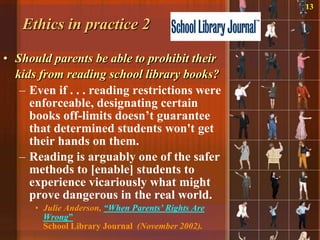 13

   Ethics in practice 2

• Should parents be able to prohibit their
  kids from reading school library books?
   – Even if . . . reading restrictions were
     enforceable, designating certain
     books off-limits doesn‟t guarantee
     that determined students won't get
     their hands on them.
   – Reading is arguably one of the safer
     methods to [enable] students to
     experience vicariously what might
     prove dangerous in the real world.
      • Julie Anderson, “When Parents’ Rights Are
        Wrong”
        School Library Journal (November 2002).
 