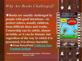 Why Are Books Challenged?

Books are usually challenged by
people with good intentions—to
protect others, usually children,
from difficult ideas and truths.
Censorship can be subtle, almost
invisible, or it can be blatant, but
regardless of the way in which it is
presented, it is always harmful.
    From PowerPoint Celebrate Your
    Freedom To Read
Original Presentation created by Kelly Sonnanstine – FGCU Library
                         Services in 2000
 