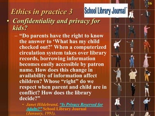16

 Ethics in practice 3
• Confidentiality and privacy for
  kids?
  – “Do parents have the right to know
    the answer to „What has my child
    checked out?‟ When a computerized
    circulation system takes over library
    records, borrowing information
    becomes easily accessible by patron
    name. How does this change in
    availability of information affect
    children? Whose “right” do we
    respect when parent and child are in
    conflict? How does the library
    decide?”
     • Janet Hildebrand, “Is Privacy Reserved for
       Adults?” School Library Journal
       (January, 1991).
 