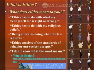 2
What is Ethics?
• “What does ethics mean to you?”
 –“Ethics has to do with what my
  feelings tell me is right or wrong.”
 –“Ethics has to do with my religious
  beliefs.”
 –“Being ethical is doing what the law
  requires.”
 –“Ethics consists of the standards of
  behavior our society accepts.”
 –“I don‟t know what the word means.”
   • What is Ethics?
    http://www.scu.edu/ethics/practicing/decision/whatisethics.
    html
 