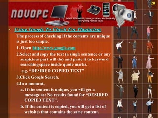20




• Using Google To Check For Plagiarism
   The process of checking if the contents are unique
   is just too simple.
   1. Open http://www.google.com
   2.Select and copy the text (a single sentence or any
      suspicious part will do) and paste it to keyword
      searching space inside quote marks.
       e.g. “DESIRED COPIED TEXT”
   3.Click Google Search.
   4.In a moment,
      a. If the content is unique, you will get a
         message as: No results found for “DESIRED
         COPIED TEXT”.
      b. If the content is copied, you will get a list of
         websites that contains the same content.
 