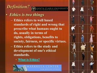 3

Definition?
• Ethics is two things
  – Ethics refers to well based
    standards of right and wrong that
    prescribe what humans ought to
    do, usually in terms of
    rights, obligations, benefits to
    society, fairness, or specific virtues.
  – Ethics refers to the study and
    development of one's ethical
    standards.
     • What is Ethics?
 