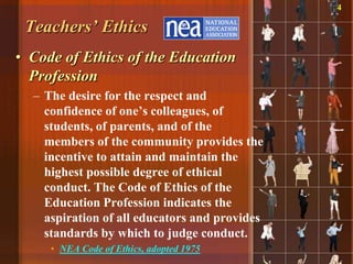 4

 Teachers’ Ethics
• Code of Ethics of the Education
  Profession
  – The desire for the respect and
    confidence of one‟s colleagues, of
    students, of parents, and of the
    members of the community provides the
    incentive to attain and maintain the
    highest possible degree of ethical
    conduct. The Code of Ethics of the
    Education Profession indicates the
    aspiration of all educators and provides
    standards by which to judge conduct.
     • NEA Code of Ethics, adopted 1975
 