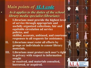 7

     Main points of ALA code
•        As it applies to the duties of the school
         library media specialist (librarian):
    I.   Librarians must provide the highest level
         of service through appropriate and
         usefully organized collections, fair and
         equitable circulation ad service
         policies, and
         skillful, accurate, unbiased, and courteous
         responses to all requests for assistance.
    II. Librarians must resist all efforts by
         groups or individuals to censor library
         materials.
    III. Librarians must protect each user‟s right
         to privacy with respect to information
         sought
         or received, and materials consulted,
         borrowed, or acquired.
 