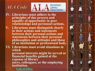 8

ALA Code
IV. Librarians must adhere to the
    principles of due process and
    equality of opportunity in peer
    relationships and personnel actions.
V. Librarians must distinguish clearly
    in their actions and statements
    between their personal actions and
    statements between their personal
    philosophies and attitudes and those
    of an institution or professional body.
VI. Librarians must avoid situations in
    which
    personal interests might be served or
    financial benefits gained at the
    expense of library
    users, colleagues, or the employing
    institution.
  •    Code of Ethics
 