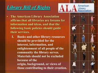 9

Library Bill of Rights
• The American Library Association
  affirms that all libraries are forums for
  information and ideas, and that the
  following basic policies should guide
  their services.
   I. Books and other library resources
       should be provided for the
       interest, information, and
       enlightenment of all people of the
       community the library serves.
       Materials should not be excluded
       because of the
       origin, background, or views of
       those contributing to their creation.
 