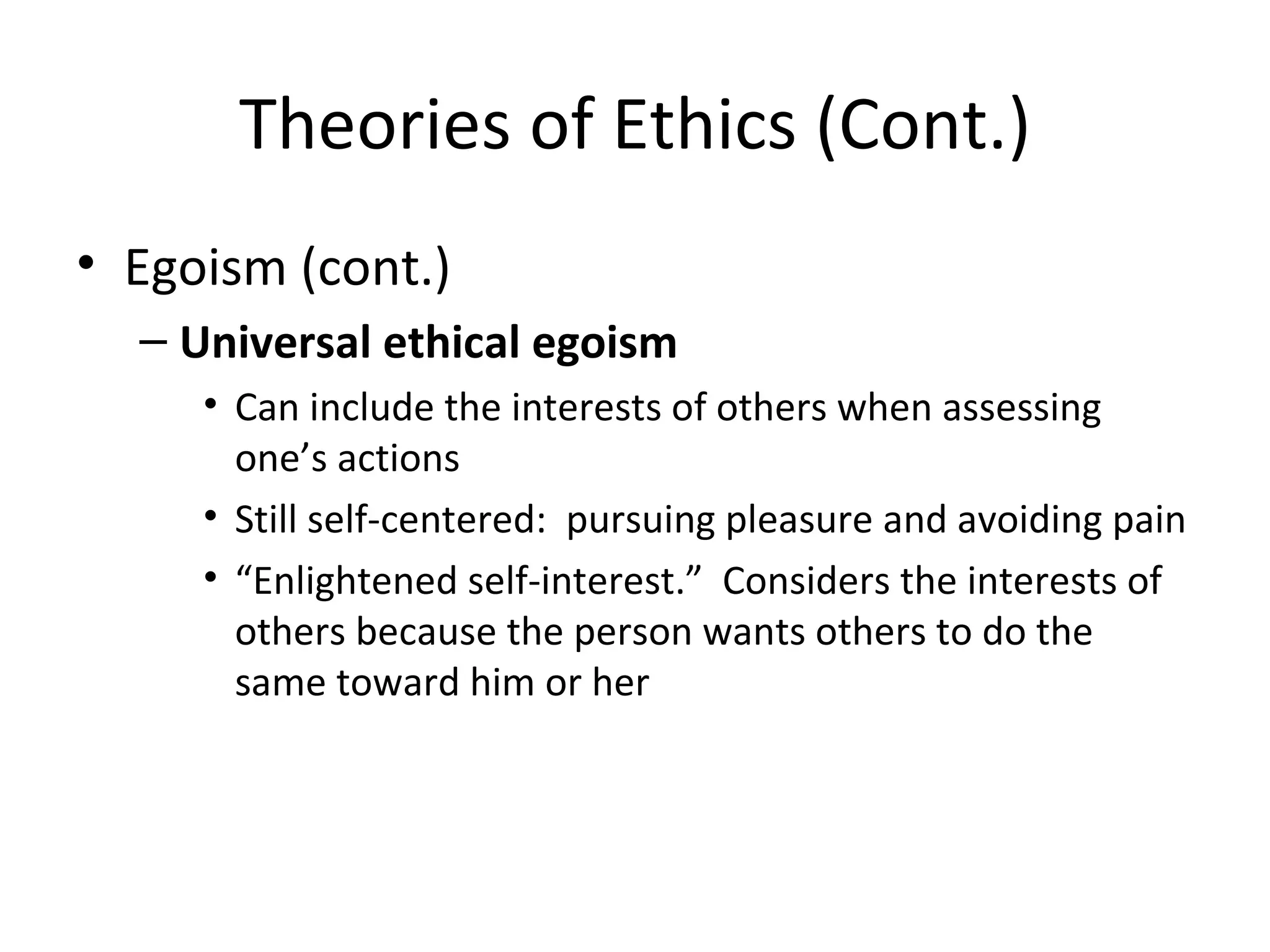 Theories of Ethics (Cont.) Egoism (cont.) Universal ethical egoism Can include the interests of others when assessing one’s actions Still self-centered:  pursuing pleasure and avoiding pain “ Enlightened self-interest.”  Considers the interests of others because the person wants others to do the same toward him or her 