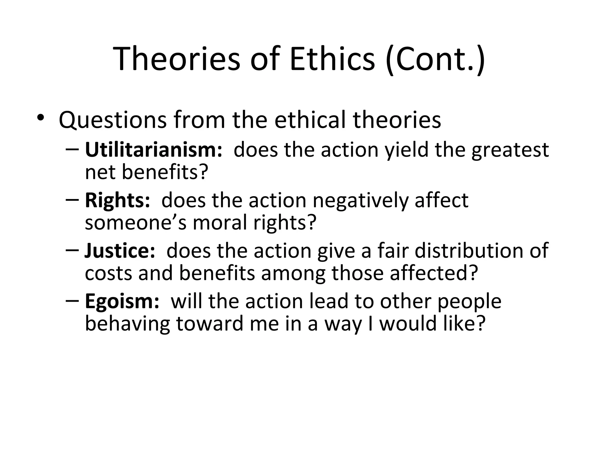 Theories of Ethics (Cont.) Questions from the ethical theories Utilitarianism:   does the action yield the greatest net benefits? Rights:   does the action negatively affect someone’s moral rights? Justice:   does the action give a fair distribution of costs and benefits among those affected? Egoism:   will the action lead to other people behaving toward me in a way I would like? 