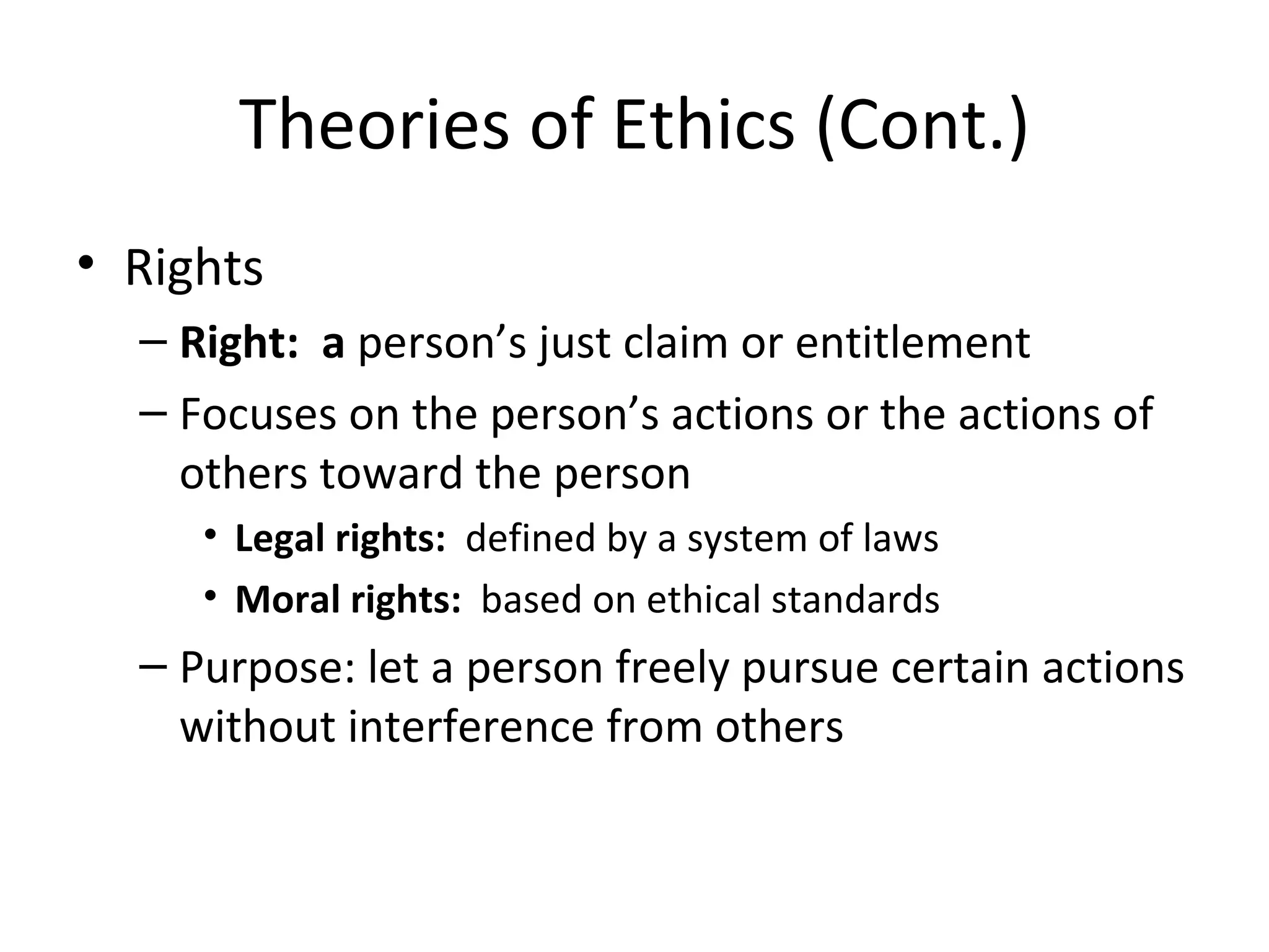Theories of Ethics (Cont.) Rights Right:  a  person’s just claim or entitlement Focuses on the person’s actions or the actions of others toward the person Legal rights:  defined by a system of laws Moral rights:   based on ethical standards Purpose: let a person freely pursue certain actions without interference from others 