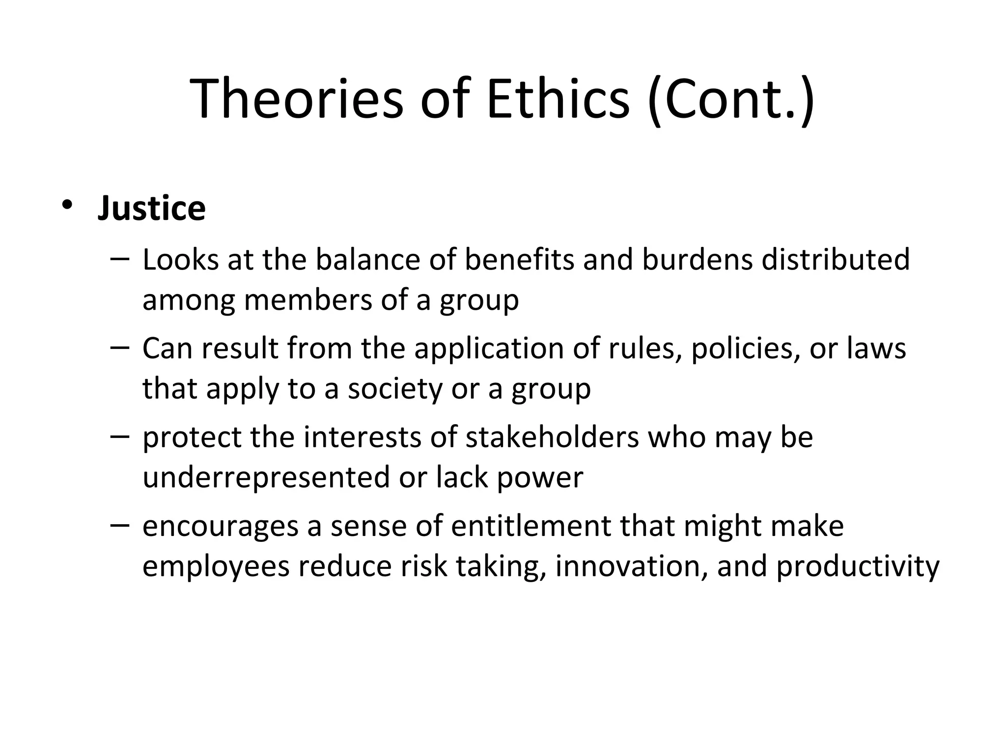 Theories of Ethics (Cont.) Justice Looks at the balance of benefits and burdens distributed among members of a group Can result from the application of rules, policies, or laws that apply to a society or a group protect the interests of stakeholders who may be underrepresented or lack power encourages a sense of entitlement that might make employees reduce risk taking, innovation, and productivity 