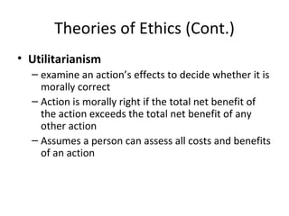 Theories of Ethics (Cont.) Utilitarianism examine an action’s effects to decide whether it is morally correct Action is morally right if the total net benefit of the action exceeds the total net benefit of any other action Assumes a person can assess all costs and benefits of an action 