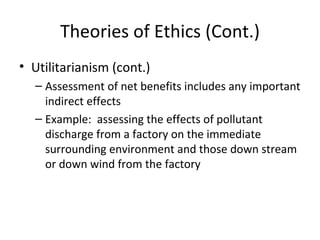 Theories of Ethics (Cont.) Utilitarianism (cont.) Assessment of net benefits includes any important indirect effects Example:  assessing the effects of pollutant discharge from a factory on the immediate surrounding environment and those down stream or down wind from the factory 