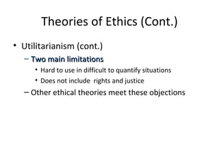 Theories of Ethics (Cont.) Utilitarianism (cont.) Two main limitations Hard to use in difficult to quantify situations Does not include  rights and justice Other ethical theories meet these objections 