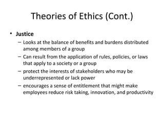 Theories of Ethics (Cont.) Justice Looks at the balance of benefits and burdens distributed among members of a group Can result from the application of rules, policies, or laws that apply to a society or a group protect the interests of stakeholders who may be underrepresented or lack power encourages a sense of entitlement that might make employees reduce risk taking, innovation, and productivity 