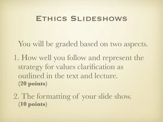 Ethics Slideshows
You will be graded based on two aspects.
1. How well you follow and represent the
strategy for values clariﬁcation as
outlined in the text and lecture.
(20 points)

2. The formatting of your slide show.
(10 points)

 