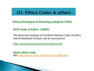 III. Ethics Codes & others
State ethics code
MA: http://www.mass.gov/ethics/web268A.htm
Ethical Principles in Planning (adopted 1992)
AICP Code of Ethics (2005)
The American Institute of Certified Planners Code of Ethics
and Professional Conduct can be accessed at
http://www.planning.org/ethics/ethicscode
 