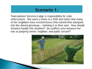 Scenario 1:
Town planner Veronica Lodge is responsibility for code
enforcement. She owns a home in a PUD and notice that many
of her neighbors have erected fences that extend their backyard
into the shared greenway – claiming it as their own. How should
Veronica handle this situation? Do conflicts arise between her
role as property owner, neighbor, and public servant?
 