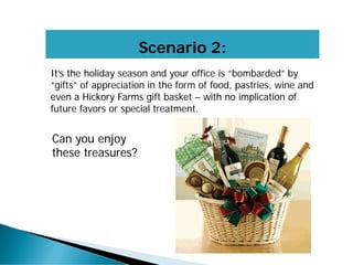 Scenario 2:
It’s the holiday season and your office is “bombarded” by
“gifts” of appreciation in the form of food, pastries, wine and
even a Hickory Farms gift basket – with no implication of
future favors or special treatment.
Can you enjoy
these treasures?
 