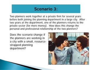 Scenario 3:
Two planners work together at a private firm for several years
before both joining the planning department in a large city. After
two years at the department, one of the planners returns to the
private sector (for more money). How does this change the
personal and professional relationship of the two planners?
Does the scenario change if
the planners are working in
a city with a small, resource-
strapped planning
department?
 