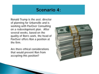 Scenario 4:
Ronald Trump is the asst. director
of planning for Urbanville and is
working with PavOver Consulting
on a redevelopment plan. After
several weeks, based on the
quality of Ron’s work, the head of
PavOver offers Ron a position at
the firm.
Are there ethical considerations
that would prevent Ron from
accepting this position?
 