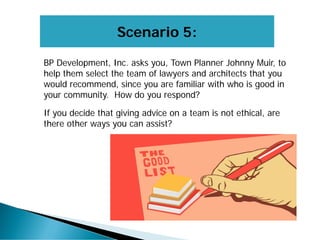 Scenario 5:
BP Development, Inc. asks you, Town Planner Johnny Muir, to
help them select the team of lawyers and architects that you
would recommend, since you are familiar with who is good in
your community. How do you respond?
If you decide that giving advice on a team is not ethical, are
there other ways you can assist?
 