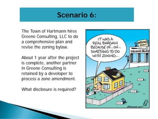 Scenario 6:
The Town of Hartmann hires
Greene Consulting, LLC to do
a comprehensive plan and
revise the zoning bylaw.
About 1 year after the project
is complete, another partner
in Greene Consulting is
retained by a developer to
process a zone amendment.
What disclosure is required?
 