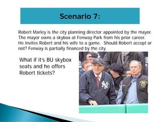Scenario 7:
Robert Marley is the city planning director appointed by the mayor.
The mayor owns a skybox at Fenway Park from his prior career.
He invites Robert and his wife to a game. Should Robert accept or
not? Fenway is partially financed by the city.
What if it’s BU skybox
seats and he offers
Robert tickets?
 
