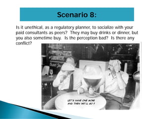 Scenario 8:
Is it unethical, as a regulatory planner, to socialize with your
paid consultants as peers? They may buy drinks or dinner, but
you also sometime buy. Is the perception bad? Is there any
conflict?
 