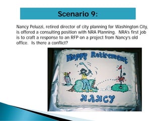 Scenario 9:
Nancy Peluzzi, retired director of city planning for Washington City,
is offered a consulting position with NRA Planning. NRA’s first job
is to craft a response to an RFP on a project from Nancy’s old
office. Is there a conflict?
 