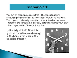 Scenario 10:
You hire an open space consultant. The consulting firm’s
accounting software is set up to charge a max. of 40 hrs/week.
The project consistently takes the consultant 60 hours a week.
Therefore, the consultant is basically donating (giving) your town
20 hours per week of time on the project.
Is this fully ethical? Does this
give the consultant an advantage
in the future over other in the
selection process?
 
