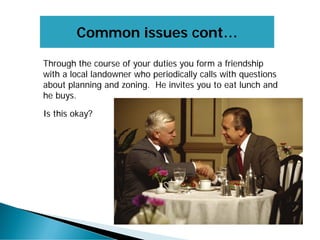 Common issues cont…
Through the course of your duties you form a friendship
with a local landowner who periodically calls with questions
about planning and zoning. He invites you to eat lunch and
he buys.
Is this okay?
 