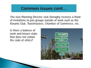 Common issues cont…
The new Planning Director Jack Donaghy receives a flood
of invitations to join groups outside of work such as the
Kiwanis Club, Toastmasters, Chamber of Commerce, etc.
Is there a balance of
work and leisure clubs
that does not violate
the code of ethics?
 