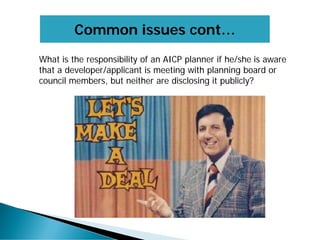 Common issues cont…
What is the responsibility of an AICP planner if he/she is aware
that a developer/applicant is meeting with planning board or
council members, but neither are disclosing it publicly?
 