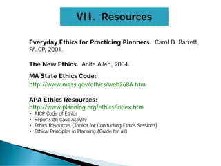 Everyday Ethics for Practicing Planners. Carol D. Barrett,
FAICP, 2001.
The New Ethics. Anita Allen, 2004.
MA State Ethics Code:
http://www.mass.gov/ethics/web268A.htm
APA Ethics Resources:
http://www.planning.org/ethics/index.htm
• AICP Code of Ethics
• Reports on Case Activity
• Ethics Resources (Toolkit for Conducting Ethics Sessions)
• Ethical Principles in Planning (Guide for all)
VII. Resources
 
