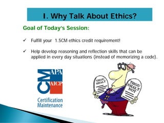 Goal of Today’s Session:
 Fulfill your 1.5CM ethics credit requirement!
 Help develop reasoning and reflection skills that can be
applied in every day situations (instead of memorizing a code).
I. Why Talk About Ethics?
 