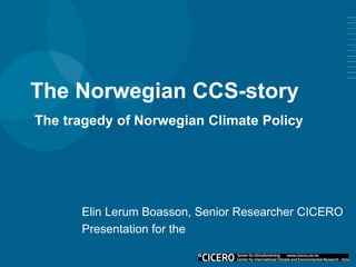 The Norwegian CCS-story
Elin Lerum Boasson, Senior Researcher CICERO
Presentation for the
The tragedy of Norwegian Climate Policy
 