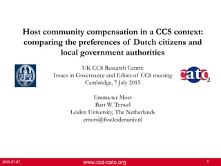www.co2-cato.org 1
Host community compensation in a CCS context:
comparing the preferences of Dutch citizens and
local government authorities
UK CCS Research Centre
Issues in Governance and Ethics of CCS meeting
Cambridge, 7 July 2015
Emma ter Mors
Bart W. Terwel
Leiden University, The Netherlands
emors@fsw.leidenuniv.nl
2015.07.07
 