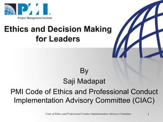 Code of Ethics and Professional Conduct Implementation Advisory Committee Ethics and Decision Making  for Leaders  By Saji Madapat PMI Code of Ethics and Professional Conduct Implementation Advisory Committee (CIAC) 
