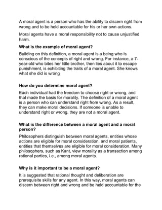 A moral agent is a person who has the ability to discern right from
wrong and to be held accountable for his or her own actions.
Moral agents have a moral responsibility not to cause unjustified
harm.
What is the example of moral agent?
Building on this definition, a moral agent is a being who is
conscious of the concepts of right and wrong. For instance, a 7-
year-old who bites her little brother, then lies about it to escape
punishment, is exhibiting the traits of a moral agent. She knows
what she did is wrong
How do you determine moral agent?
Each individual had the freedom to choose right or wrong, and
that made the basis for morality. The definition of a moral agent
is a person who can understand right from wrong. As a result,
they can make moral decisions. If someone is unable to
understand right or wrong, they are not a moral agent.
What is the difference between a moral agent and a moral
person?
Philosophers distinguish between moral agents, entities whose
actions are eligible for moral consideration, and moral patients,
entities that themselves are eligible for moral consideration. Many
philosophers, such as Kant, view morality as a transaction among
rational parties, i.e., among moral agents.
Why is it important to be a moral agent?
It is suggested that rational thought and deliberation are
prerequisite skills for any agent. In this way, moral agents can
discern between right and wrong and be held accountable for the
 