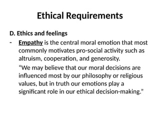 Ethical Requirements
D. Ethics and feelings
- Empathy is the central moral emotion that most
commonly motivates pro-social activity such as
altruism, cooperation, and generosity.
“We may believe that our moral decisions are
influenced most by our philosophy or religious
values, but in truth our emotions play a
significant role in our ethical decision-making.”
 