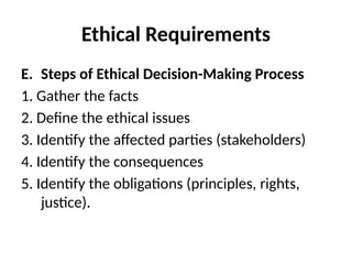 Ethical Requirements
E. Steps of Ethical Decision-Making Process
1. Gather the facts
2. Define the ethical issues
3. Identify the affected parties (stakeholders)
4. Identify the consequences
5. Identify the obligations (principles, rights,
justice).
 