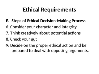 Ethical Requirements
E. Steps of Ethical Decision-Making Process
6. Consider your character and integrity
7. Think creatively about potential actions
8. Check your gut
9. Decide on the proper ethical action and be
prepared to deal with opposing arguments.
 