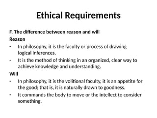 Ethical Requirements
F. The difference between reason and will
Reason
- In philosophy, it is the faculty or process of drawing
logical inferences.
- It is the method of thinking in an organized, clear way to
achieve knowledge and understanding.
Will
- In philosophy, it is the volitional faculty, it is an appetite for
the good; that is, it is naturally drawn to goodness.
- It commands the body to move or the intellect to consider
something.
 