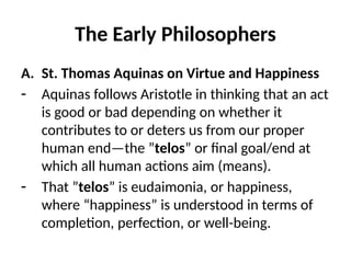 The Early Philosophers
A. St. Thomas Aquinas on Virtue and Happiness
- Aquinas follows Aristotle in thinking that an act
is good or bad depending on whether it
contributes to or deters us from our proper
human end—the ”telos” or final goal/end at
which all human actions aim (means).
- That ”telos” is eudaimonia, or happiness,
where “happiness” is understood in terms of
completion, perfection, or well-being.
 