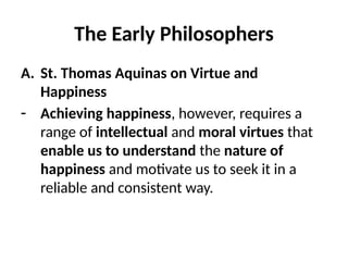 The Early Philosophers
A. St. Thomas Aquinas on Virtue and
Happiness
- Achieving happiness, however, requires a
range of intellectual and moral virtues that
enable us to understand the nature of
happiness and motivate us to seek it in a
reliable and consistent way.
 