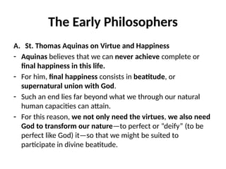 The Early Philosophers
A. St. Thomas Aquinas on Virtue and Happiness
- Aquinas believes that we can never achieve complete or
final happiness in this life.
- For him, final happiness consists in beatitude, or
supernatural union with God.
- Such an end lies far beyond what we through our natural
human capacities can attain.
- For this reason, we not only need the virtues, we also need
God to transform our nature—to perfect or “deify” (to be
perfect like God) it—so that we might be suited to
participate in divine beatitude.
 