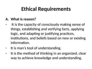 Ethical Requirements
A. What is reason?
- It is the capacity of consciously making sense of
things, establishing and verifying facts, applying
logic, and adapting or justifying practices,
institutions, and beliefs based on new or existing
information.
- It is man's tool of understanding.
- It is the method of thinking in an organized, clear
way to achieve knowledge and understanding.
 