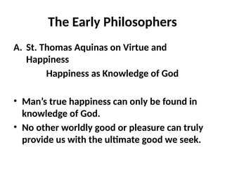 The Early Philosophers
A. St. Thomas Aquinas on Virtue and
Happiness
Happiness as Knowledge of God
• Man’s true happiness can only be found in
knowledge of God.
• No other worldly good or pleasure can truly
provide us with the ultimate good we seek.
 
