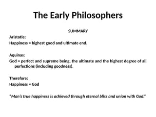 The Early Philosophers
SUMMARY
Aristotle:
Happiness = highest good and ultimate end.
Aquinas:
God = perfect and supreme being, the ultimate and the highest degree of all
perfections (including goodness).
Therefore:
Happiness = God
“Man’s true happiness is achieved through eternal bliss and union with God.”
 