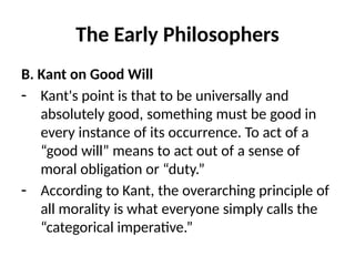 The Early Philosophers
B. Kant on Good Will
- Kant's point is that to be universally and
absolutely good, something must be good in
every instance of its occurrence. To act of a
“good will” means to act out of a sense of
moral obligation or “duty.”
- According to Kant, the overarching principle of
all morality is what everyone simply calls the
“categorical imperative.”
 
